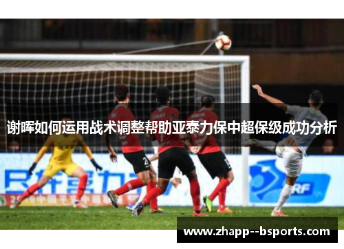 谢晖如何运用战术调整帮助亚泰力保中超保级成功分析 谢晖如何运用战术调整帮助亚泰力保中超保级成功分析