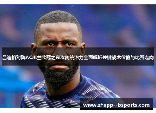 吕迪格对阵AC米兰欧冠之夜攻防统治力全面解析关键战术价值与比赛走向